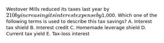 Westover Mills reduced its taxes last year by 210 by increasing its interest expense by1,000. Which one of the following terms is used to describe this tax savings? A. Interest tax shield B. Interest credit C. Homemade leverage shield D. Current tax yield E. Tax-loss interest