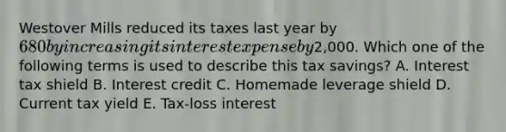 Westover Mills reduced its taxes last year by 680 by increasing its interest expense by2,000. Which one of the following terms is used to describe this tax savings? A. Interest tax shield B. Interest credit C. Homemade leverage shield D. Current tax yield E. Tax-loss interest