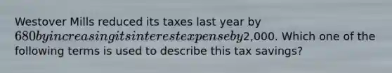 Westover Mills reduced its taxes last year by 680 by increasing its interest expense by2,000. Which one of the following terms is used to describe this tax savings?