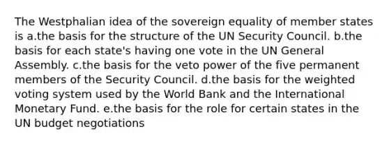 The Westphalian idea of the sovereign equality of member states is a.the basis for the structure of the UN Security Council. b.the basis for each state's having one vote in the UN General Assembly. c.the basis for the veto power of the five permanent members of the Security Council. d.the basis for the weighted voting system used by the World Bank and the International Monetary Fund. e.the basis for the role for certain states in the UN budget negotiations