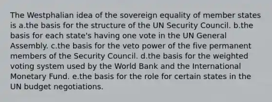 The Westphalian idea of the sovereign equality of member states is a.the basis for the structure of the UN Security Council. b.the basis for each state's having one vote in the UN General Assembly. c.the basis for the veto power of the five permanent members of the Security Council. d.the basis for the weighted voting system used by the World Bank and the International Monetary Fund. e.the basis for the role for certain states in the UN budget negotiations.