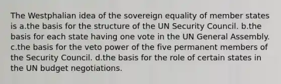 The Westphalian idea of the sovereign equality of member states is a.the basis for the structure of the UN Security Council. b.the basis for each state having one vote in the UN General Assembly. c.the basis for the veto power of the five permanent members of the Security Council. d.the basis for the role of certain states in the UN budget negotiations.