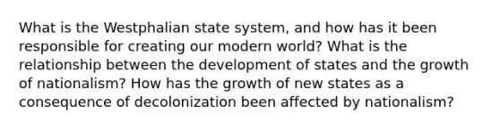 What is the Westphalian state system, and how has it been responsible for creating our modern world? What is the relationship between the development of states and the growth of nationalism? How has the growth of new states as a consequence of decolonization been affected by nationalism?