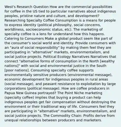 West's Research Question How are the commercial possibilities for coffee in the US tied to particular narratives about indigenous peoples, pristine nature and culture, and development? Researching Specialty Coffee Consumption is a means for people to express identity (political philosophy, social concerns, worldliness, socioeconomic status, etc). The marketing of specialty coffee is a lens for understand how this happens. Catering to Consumers Make a global product seem like part of the consumer's social world and identity. Provide consumers with an "aura of social responsibility" by making them feel they are participating in "alternative" markets, environmentalism, and social justice projects. Political Ecology Narratives Narratives that connect "alternative forms of consumption in the North [wealthy nations]" with social and environmental justice in the South [poor nations]. Consuming specialty coffee supports environmentally sensitive producers (environmental message), economic development for indigenous peoples in rural areas (social message), and peasant resistance to exploitation by large corporations (political message). How are coffee producers in Papua New Guinea portrayed? The Point Niche marketing (specialty coffee) implies that buying a product can help indigenous peoples get fair compensation without destroying the environment or their traditional way of life. Consumers feel they are participating in "alternative" markets, environmentalism, and social justice projects. The Commodity Chain: Profits derive from unequal relationships between producers and marketers.