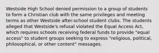 Westside High School denied permission to a group of students to form a Christian club with the same privileges and meeting terms as other Westside after-school student clubs. The students alleged that Westside's refusal violated the Equal Access Act, which requires schools receiving federal funds to provide "equal access" to student groups seeking to express "religious, political, philosophical, or other content" messages.