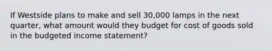 If Westside plans to make and sell 30,000 lamps in the next quarter, what amount would they budget for cost of goods sold in the budgeted income statement?