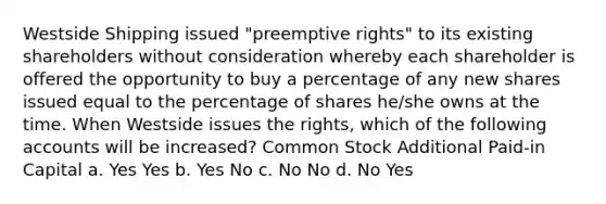 Westside Shipping issued "preemptive rights" to its existing shareholders without consideration whereby each shareholder is offered the opportunity to buy a percentage of any new shares issued equal to the percentage of shares he/she owns at the time. When Westside issues the rights, which of the following accounts will be increased? Common Stock Additional Paid-in Capital a. Yes Yes b. Yes No c. No No d. No Yes