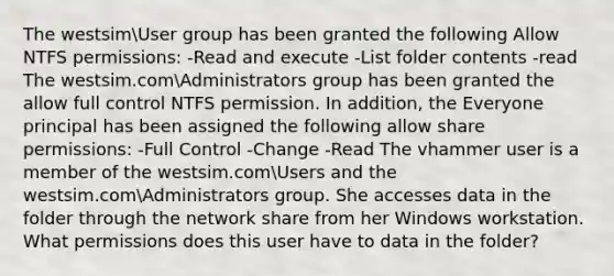 The westsimUser group has been granted the following Allow NTFS permissions: -Read and execute -List folder contents -read The westsim.comAdministrators group has been granted the allow full control NTFS permission. In addition, the Everyone principal has been assigned the following allow share permissions: -Full Control -Change -Read The vhammer user is a member of the westsim.comUsers and the westsim.comAdministrators group. She accesses data in the folder through the network share from her Windows workstation. What permissions does this user have to data in the folder?