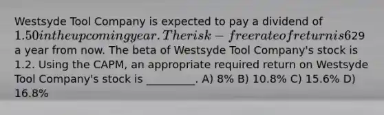 Westsyde Tool Company is expected to pay a dividend of 1.50 in the upcoming year. The risk-free rate of return is 6%, and the expected return on the market portfolio is 14%. Analysts expect the price of Westsyde Tool Company shares to be29 a year from now. The beta of Westsyde Tool Company's stock is 1.2. Using the CAPM, an appropriate required return on Westsyde Tool Company's stock is _________. A) 8% B) 10.8% C) 15.6% D) 16.8%