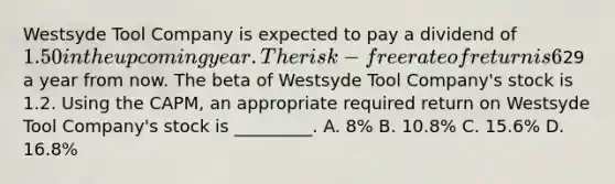 Westsyde Tool Company is expected to pay a dividend of 1.50 in the upcoming year. The risk-free rate of return is 6%, and the expected return on the market portfolio is 14%. Analysts expect the price of Westsyde Tool Company shares to be29 a year from now. The beta of Westsyde Tool Company's stock is 1.2. Using the CAPM, an appropriate required return on Westsyde Tool Company's stock is _________. A. 8% B. 10.8% C. 15.6% D. 16.8%