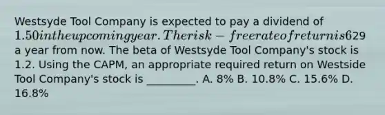 Westsyde Tool Company is expected to pay a dividend of 1.50 in the upcoming year. The risk-free rate of return is 6%, and the expected return on the market portfolio is 14%. Analysts expect the price of Westsyde Tool Company shares to be29 a year from now. The beta of Westsyde Tool Company's stock is 1.2. Using the CAPM, an appropriate required return on Westside Tool Company's stock is _________. A. 8% B. 10.8% C. 15.6% D. 16.8%