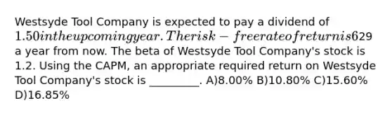 Westsyde Tool Company is expected to pay a dividend of 1.50 in the upcoming year. The risk-free rate of return is 6%, and the expected return on the market portfolio is 14%. Analysts expect the price of Westsyde Tool Company shares to be29 a year from now. The beta of Westsyde Tool Company's stock is 1.2. Using the CAPM, an appropriate required return on Westsyde Tool Company's stock is _________. A)8.00% B)10.80% C)15.60% D)16.85%