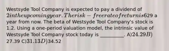 Westsyde Tool Company is expected to pay a dividend of 2 in the upcoming year. The risk-free rate of return is 6%, and the expected return on the market portfolio is 12%. Analysts expect the price of Westsyde Tool Company shares to be29 a year from now. The beta of Westsyde Tool Company's stock is 1.2. Using a one-period valuation model, the intrinsic value of Westsyde Tool Company stock today is __________. A)24.29 B)27.39 C)31.13 D)34.52