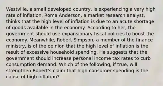 ​Westville, a small developed​ country, is experiencing a very high rate of inflation. Roma​ Anderson, a market research​ analyst, thinks that the high level of inflation is due to an acute shortage of goods available in the economy. According to​ her, the government should use expansionary fiscal policies to boost the economy.​ Meanwhile, Robert​ Simpson, a member of the finance​ ministry, is of the opinion that the high level of inflation is the result of excessive household spending. He suggests that the government should increase personal income tax rates to curb consumption demand. Which of the​ following, if​ true, will strengthen​ Robert's claim that high consumer spending is the cause of high​ inflation?