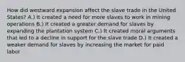 How did westward expansion affect the slave trade in the United States? A.) It created a need for more slaves to work in mining operations B.) It created a greater demand for slaves by expanding the plantation system C.) It created moral arguments that led to a decline in support for the slave trade D.) It created a weaker demand for slaves by increasing the market for paid labor