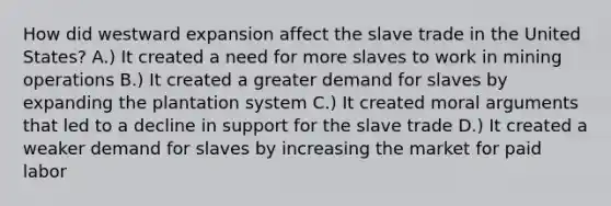 How did westward expansion affect the slave trade in the United States? A.) It created a need for more slaves to work in mining operations B.) It created a greater demand for slaves by expanding the plantation system C.) It created moral arguments that led to a decline in support for the slave trade D.) It created a weaker demand for slaves by increasing the market for paid labor