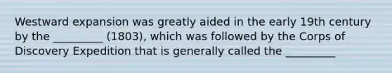 Westward expansion was greatly aided in the early 19th century by the _________ (1803), which was followed by the Corps of Discovery Expedition that is generally called the _________