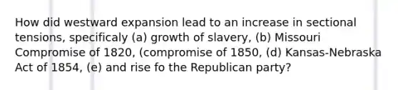 How did westward expansion lead to an increase in sectional tensions, specificaly (a) growth of slavery, (b) Missouri Compromise of 1820, (compromise of 1850, (d) Kansas-Nebraska Act of 1854, (e) and rise fo the Republican party?