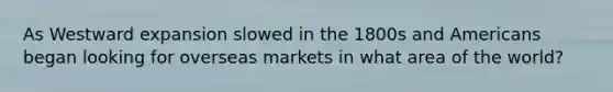 As Westward expansion slowed in the 1800s and Americans began looking for overseas markets in what area of the world?