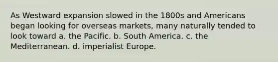 As Westward expansion slowed in the 1800s and Americans began looking for overseas markets, many naturally tended to look toward a. the Pacific. b. South America. c. the Mediterranean. d. imperialist Europe.