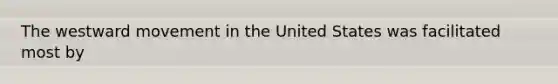 The westward movement in the United States was facilitated most by