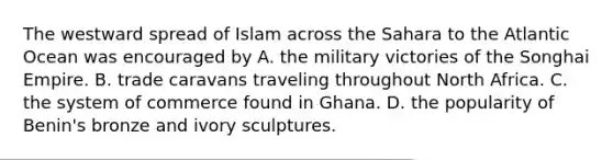 The westward spread of Islam across the Sahara to the Atlantic Ocean was encouraged by A. the military victories of the Songhai Empire. B. trade caravans traveling throughout North Africa. C. the system of commerce found in Ghana. D. the popularity of Benin's bronze and ivory sculptures.