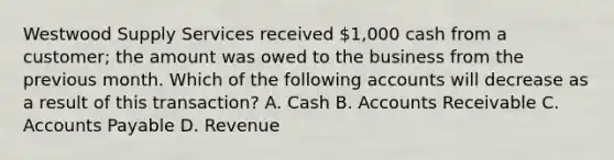 Westwood Supply Services received​ 1,000 cash from a​ customer; the amount was owed to the business from the previous month. Which of the following accounts will decrease as a result of this​ transaction? A. Cash B. Accounts Receivable C. Accounts Payable D. Revenue