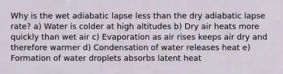 Why is the wet adiabatic lapse less than the dry adiabatic lapse rate? a) Water is colder at high altitudes b) Dry air heats more quickly than wet air c) Evaporation as air rises keeps air dry and therefore warmer d) Condensation of water releases heat e) Formation of water droplets absorbs latent heat