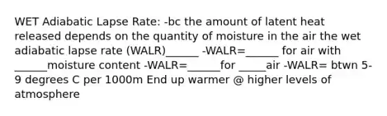 WET Adiabatic Lapse Rate: -bc the amount of latent heat released depends on the quantity of moisture in the air the wet adiabatic lapse rate (WALR)______ -WALR=______ for air with ______moisture content -WALR=______for _____air -WALR= btwn 5-9 degrees C per 1000m End up warmer @ higher levels of atmosphere