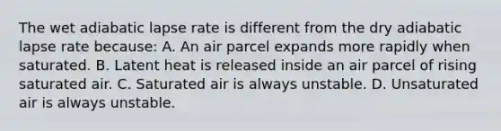 The wet adiabatic lapse rate is different from the dry adiabatic lapse rate because: A. An air parcel expands more rapidly when saturated. B. Latent heat is released inside an air parcel of rising saturated air. C. Saturated air is always unstable. D. Unsaturated air is always unstable.