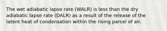 The wet adiabatic lapse rate (WALR) is less than the dry adiabatic lapse rate (DALR) as a result of the release of the latent heat of condensation within the rising parcel of air.