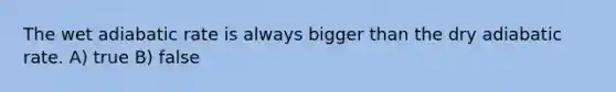 The wet adiabatic rate is always bigger than the dry adiabatic rate. A) true B) false