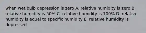 when wet bulb depression is zero A. relative humidity is zero B. relative humidity is 50% C. relative humidity is 100% D. relative humidity is equal to specific humidity E. relative humidity is depressed