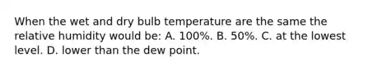 When the wet and dry bulb temperature are the same the relative humidity would be: A. 100%. B. 50%. C. at the lowest level. D. lower than the dew point.