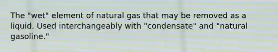 The "wet" element of natural gas that may be removed as a liquid. Used interchangeably with "condensate" and "natural gasoline."