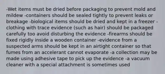 -Wet items must be dried before packaging to prevent mold and mildew -containers should be sealed tightly to prevent leaks or breakage -biological items should be dried and kept in a freezer -clothing with trace evidence (such as hair) should be packaged carefully too avoid disturbing the evidence -firearms should be fixed rigidly inside a wooden container -evidence from a suspected arms should be kept in an airtight container so that fumes from an accelerant cannot evaporate -a collection may be made using adhesive tape to pick up the evidence -a vacuum cleaner with a special attachment is sometimes used