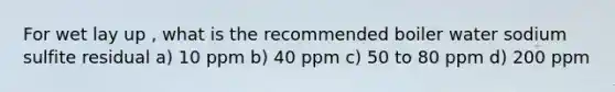 For wet lay up , what is the recommended boiler water sodium sulfite residual a) 10 ppm b) 40 ppm c) 50 to 80 ppm d) 200 ppm