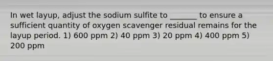 In wet layup, adjust the sodium sulfite to _______ to ensure a sufficient quantity of oxygen scavenger residual remains for the layup period. 1) 600 ppm 2) 40 ppm 3) 20 ppm 4) 400 ppm 5) 200 ppm