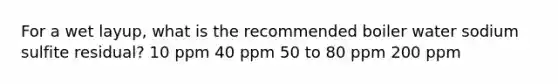 For a wet layup, what is the recommended boiler water sodium sulfite residual? 10 ppm 40 ppm 50 to 80 ppm 200 ppm