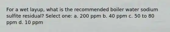 For a wet layup, what is the recommended boiler water sodium sulfite residual? Select one: a. 200 ppm b. 40 ppm c. 50 to 80 ppm d. 10 ppm