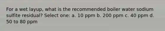 For a wet layup, what is the recommended boiler water sodium sulfite residual? Select one: a. 10 ppm b. 200 ppm c. 40 ppm d. 50 to 80 ppm