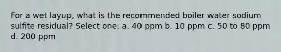 For a wet layup, what is the recommended boiler water sodium sulfite residual? Select one: a. 40 ppm b. 10 ppm c. 50 to 80 ppm d. 200 ppm