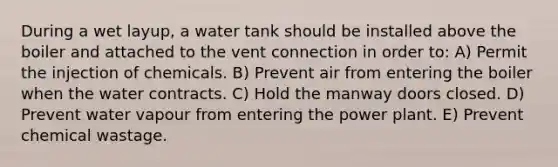 During a wet layup, a water tank should be installed above the boiler and attached to the vent connection in order to: A) Permit the injection of chemicals. B) Prevent air from entering the boiler when the water contracts. C) Hold the manway doors closed. D) Prevent water vapour from entering the power plant. E) Prevent chemical wastage.