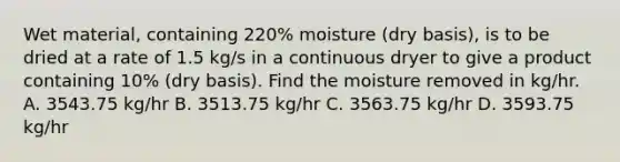 Wet material, containing 220% moisture (dry basis), is to be dried at a rate of 1.5 kg/s in a continuous dryer to give a product containing 10% (dry basis). Find the moisture removed in kg/hr. A. 3543.75 kg/hr B. 3513.75 kg/hr C. 3563.75 kg/hr D. 3593.75 kg/hr