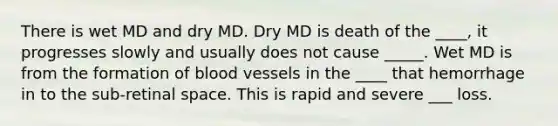 There is wet MD and dry MD. Dry MD is death of the ____, it progresses slowly and usually does not cause _____. Wet MD is from the formation of blood vessels in the ____ that hemorrhage in to the sub-retinal space. This is rapid and severe ___ loss.