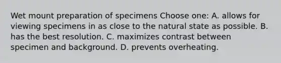 Wet mount preparation of specimens Choose one: A. allows for viewing specimens in as close to the natural state as possible. B. has the best resolution. C. maximizes contrast between specimen and background. D. prevents overheating.