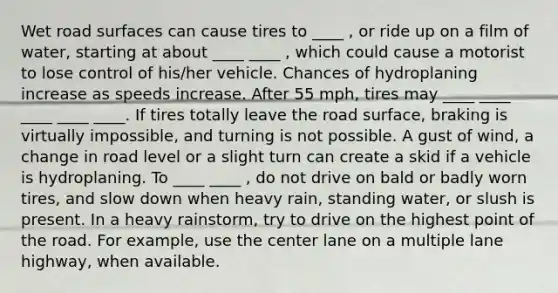 Wet road surfaces can cause tires to ____ , or ride up on a film of water, starting at about ____ ____ , which could cause a motorist to lose control of his/her vehicle. Chances of hydroplaning increase as speeds increase. After 55 mph, tires may ____ ____ ____ ____ ____. If tires totally leave the road surface, braking is virtually impossible, and turning is not possible. A gust of wind, a change in road level or a slight turn can create a skid if a vehicle is hydroplaning. To ____ ____ , do not drive on bald or badly worn tires, and slow down when heavy rain, standing water, or slush is present. In a heavy rainstorm, try to drive on the highest point of the road. For example, use the center lane on a multiple lane highway, when available.