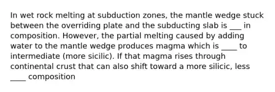 In wet rock melting at subduction zones, the mantle wedge stuck between the overriding plate and the subducting slab is ___ in composition. However, the partial melting caused by adding water to the mantle wedge produces magma which is ____ to intermediate (more sicilic). If that magma rises through continental crust that can also shift toward a more silicic, less ____ composition