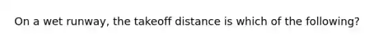 On a wet runway, the takeoff distance is which of the following?