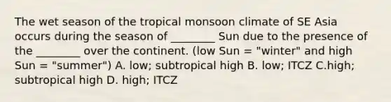 The wet season of the tropical monsoon climate of SE Asia occurs during the season of ________ Sun due to the presence of the ________ over the continent. (low Sun = "winter" and high Sun = "summer") A. low; subtropical high B. low; ITCZ C.high; subtropical high D. high; ITCZ